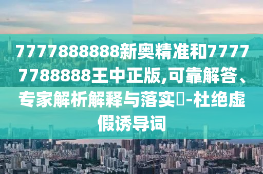 7777888888新奧精準和77777788888王中正版,可靠解答、專家解析解釋與落實?-杜絕虛假誘導詞